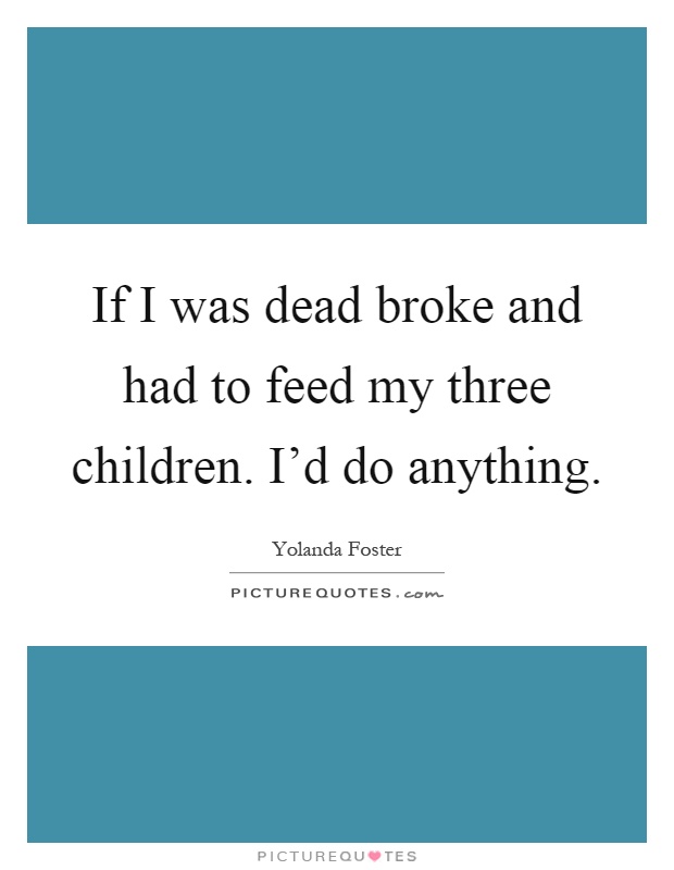 If I was dead broke and had to feed my three children. I'd do anything Picture Quote #1