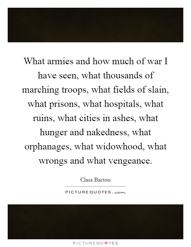 What armies and how much of war I have seen, what thousands of marching troops, what fields of slain, what prisons, what hospitals, what ruins, what cities in ashes, what hunger and nakedness, what orphanages, what widowhood, what wrongs and what vengeance Picture Quote #1