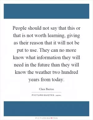 People should not say that this or that is not worth learning, giving as their reason that it will not be put to use. They can no more know what information they will need in the future than they will know the weather two hundred years from today Picture Quote #1