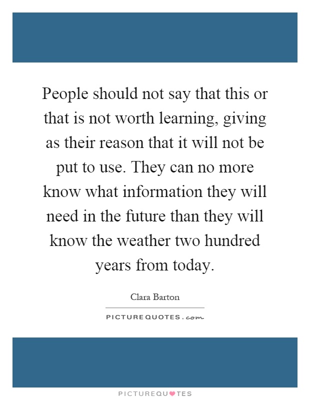 People should not say that this or that is not worth learning, giving as their reason that it will not be put to use. They can no more know what information they will need in the future than they will know the weather two hundred years from today Picture Quote #1