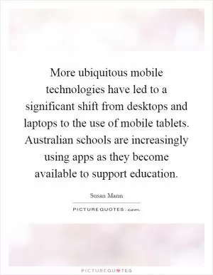 More ubiquitous mobile technologies have led to a significant shift from desktops and laptops to the use of mobile tablets. Australian schools are increasingly using apps as they become available to support education Picture Quote #1