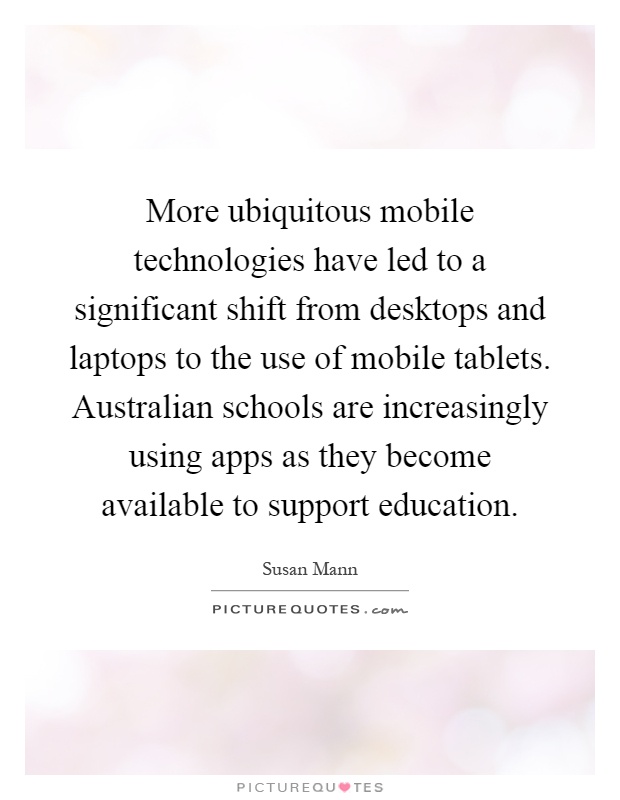 More ubiquitous mobile technologies have led to a significant shift from desktops and laptops to the use of mobile tablets. Australian schools are increasingly using apps as they become available to support education Picture Quote #1