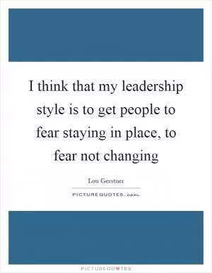 I think that my leadership style is to get people to fear staying in place, to fear not changing Picture Quote #1