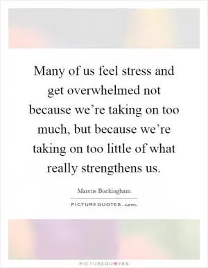 Many of us feel stress and get overwhelmed not because we’re taking on too much, but because we’re taking on too little of what really strengthens us Picture Quote #1