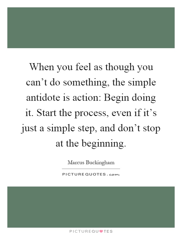 When you feel as though you can't do something, the simple antidote is action: Begin doing it. Start the process, even if it's just a simple step, and don't stop at the beginning Picture Quote #1