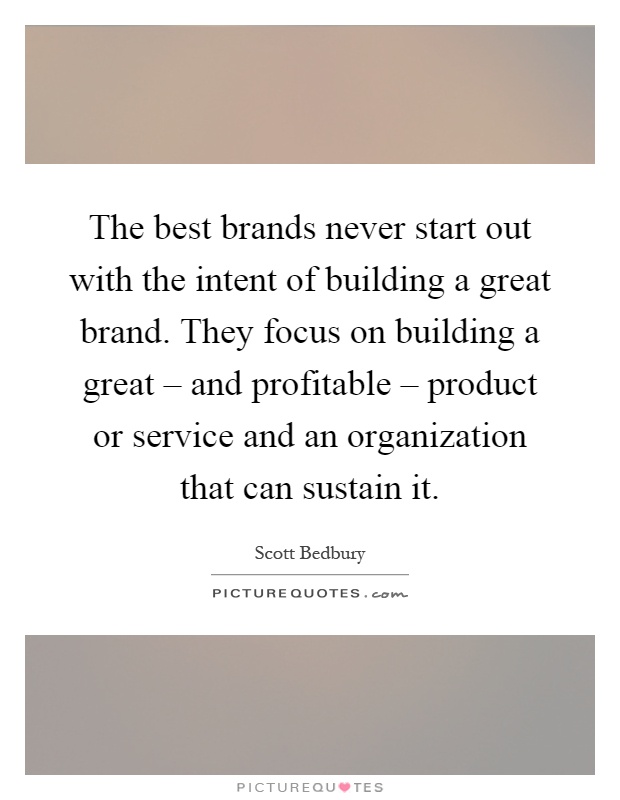 The best brands never start out with the intent of building a great brand. They focus on building a great – and profitable – product or service and an organization that can sustain it Picture Quote #1