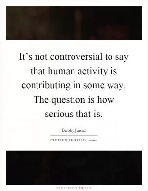 It’s not controversial to say that human activity is contributing in some way. The question is how serious that is Picture Quote #1