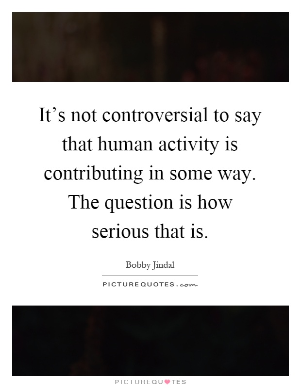 It's not controversial to say that human activity is contributing in some way. The question is how serious that is Picture Quote #1