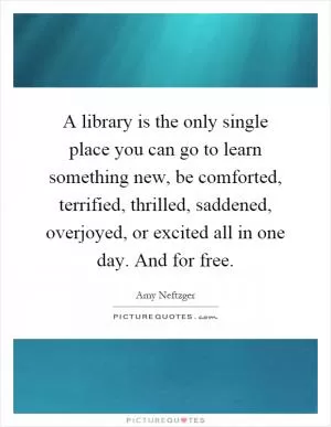 A library is the only single place you can go to learn something new, be comforted, terrified, thrilled, saddened, overjoyed, or excited all in one day. And for free Picture Quote #1