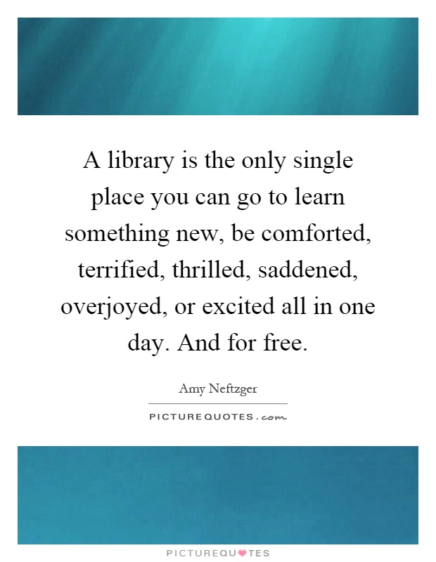 A library is the only single place you can go to learn something new, be comforted, terrified, thrilled, saddened, overjoyed, or excited all in one day. And for free Picture Quote #1