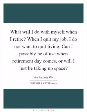 What will I do with myself when I retire? When I quit my job, I do not want to quit living. Can I possibly be of use when retirement day comes, or will I just be taking up space? Picture Quote #1