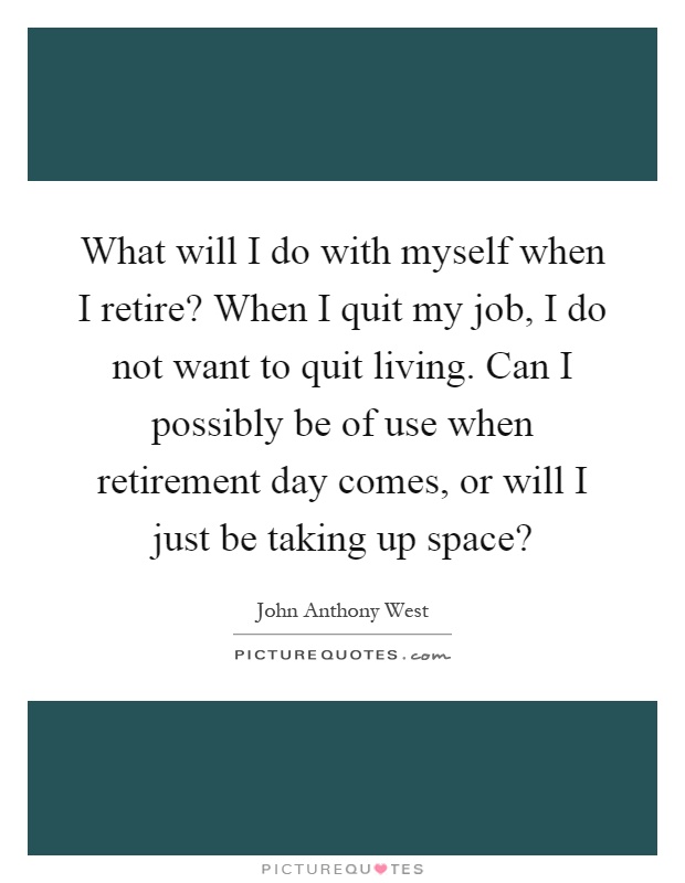 What will I do with myself when I retire? When I quit my job, I do not want to quit living. Can I possibly be of use when retirement day comes, or will I just be taking up space? Picture Quote #1
