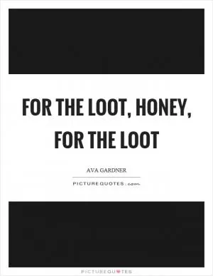 For the loot, honey, for the loot Picture Quote #1