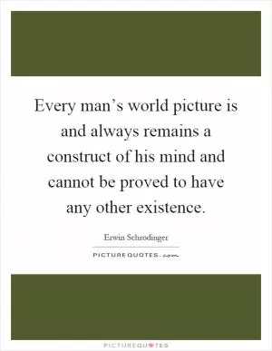 Every man’s world picture is and always remains a construct of his mind and cannot be proved to have any other existence Picture Quote #1