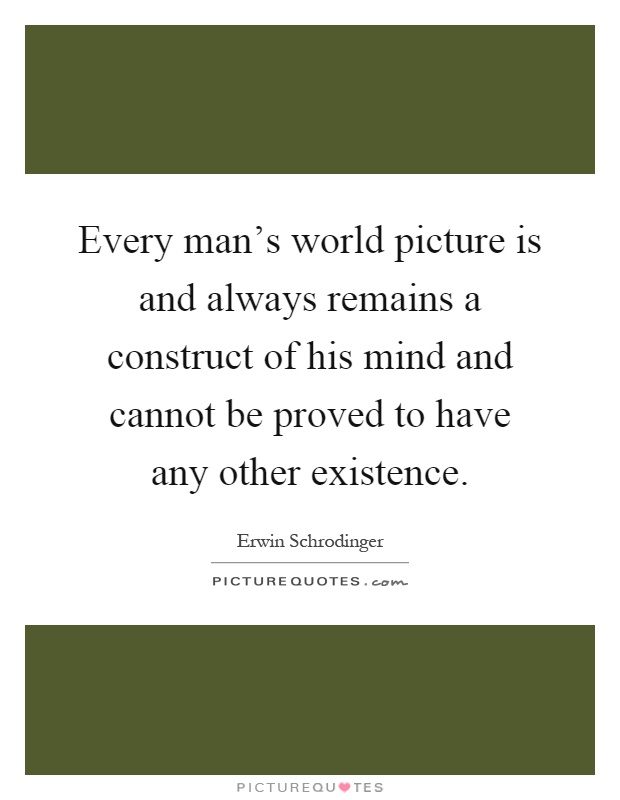 Every man's world picture is and always remains a construct of his mind and cannot be proved to have any other existence Picture Quote #1