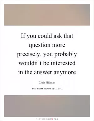 If you could ask that question more precisely, you probably wouldn’t be interested in the answer anymore Picture Quote #1