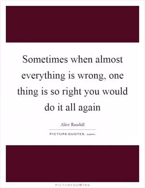 Sometimes when almost everything is wrong, one thing is so right you would do it all again Picture Quote #1