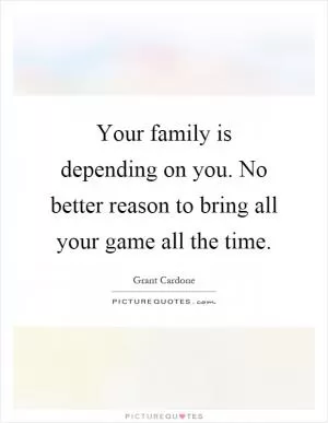 Your family is depending on you. No better reason to bring all your game all the time Picture Quote #1