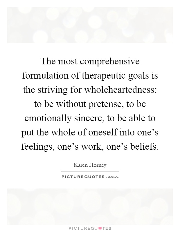 The most comprehensive formulation of therapeutic goals is the striving for wholeheartedness: to be without pretense, to be emotionally sincere, to be able to put the whole of oneself into one's feelings, one's work, one's beliefs Picture Quote #1