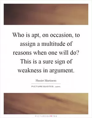 Who is apt, on occasion, to assign a multitude of reasons when one will do? This is a sure sign of weakness in argument Picture Quote #1