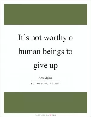 It’s not worthy o human beings to give up Picture Quote #1