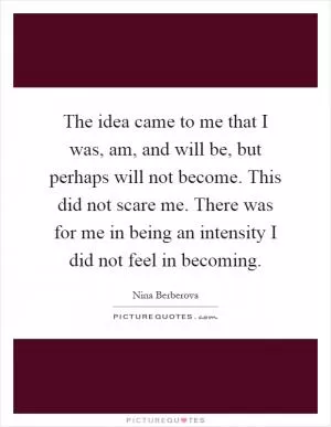 The idea came to me that I was, am, and will be, but perhaps will not become. This did not scare me. There was for me in being an intensity I did not feel in becoming Picture Quote #1