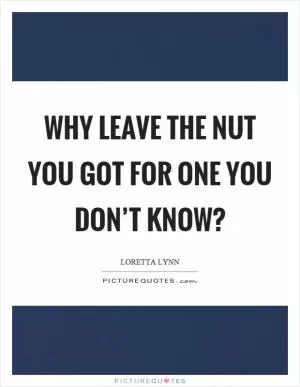 Why leave the nut you got for one you don’t know? Picture Quote #1