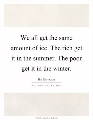 We all get the same amount of ice. The rich get it in the summer. The poor get it in the winter Picture Quote #1
