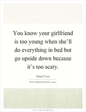 You know your girlfriend is too young when she’ll do everything in bed but go upside down because it’s too scary Picture Quote #1