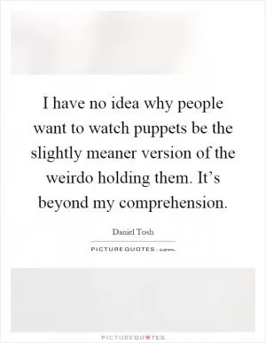 I have no idea why people want to watch puppets be the slightly meaner version of the weirdo holding them. It’s beyond my comprehension Picture Quote #1