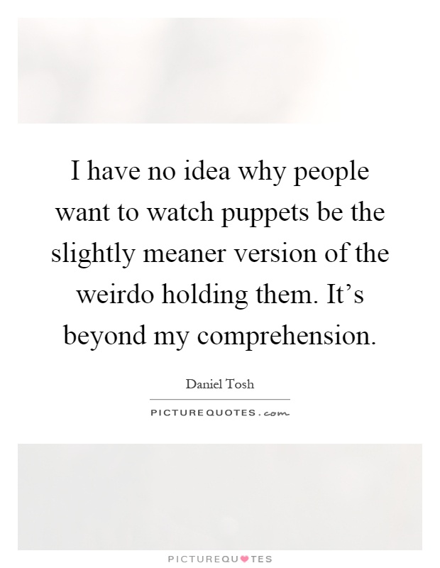 I have no idea why people want to watch puppets be the slightly meaner version of the weirdo holding them. It's beyond my comprehension Picture Quote #1