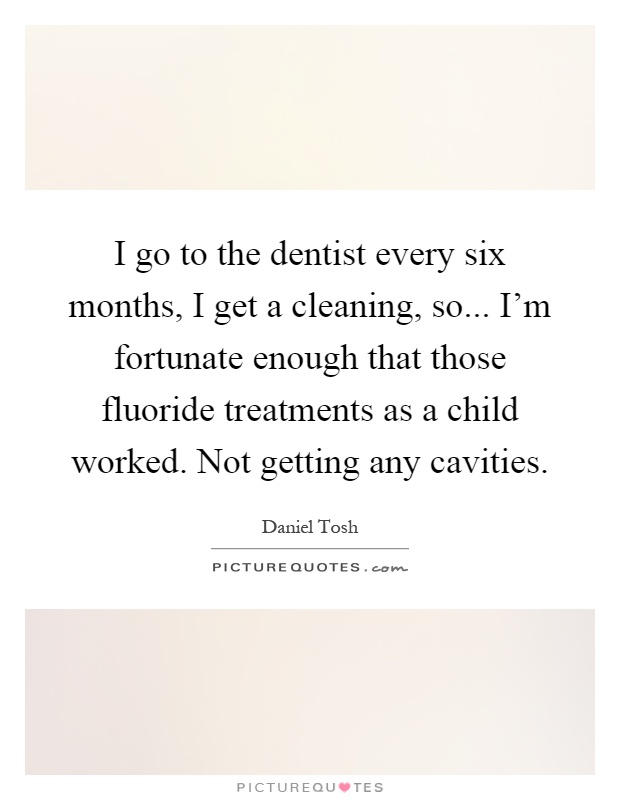 I go to the dentist every six months, I get a cleaning, so... I'm fortunate enough that those fluoride treatments as a child worked. Not getting any cavities Picture Quote #1