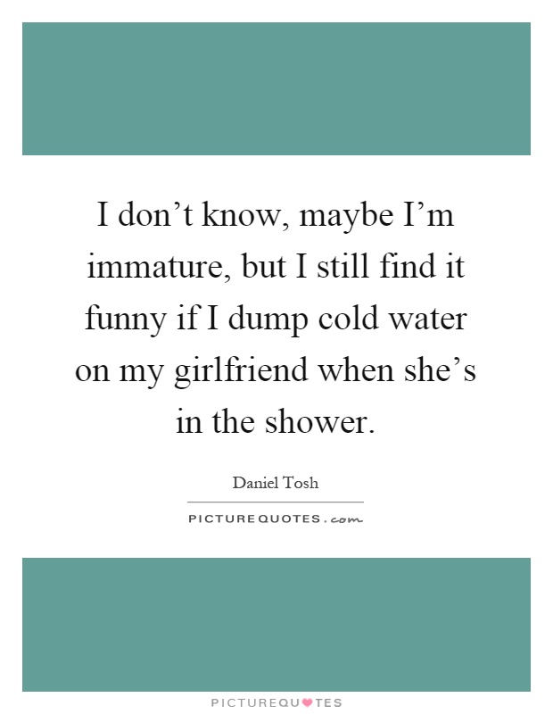 I don't know, maybe I'm immature, but I still find it funny if I dump cold water on my girlfriend when she's in the shower Picture Quote #1