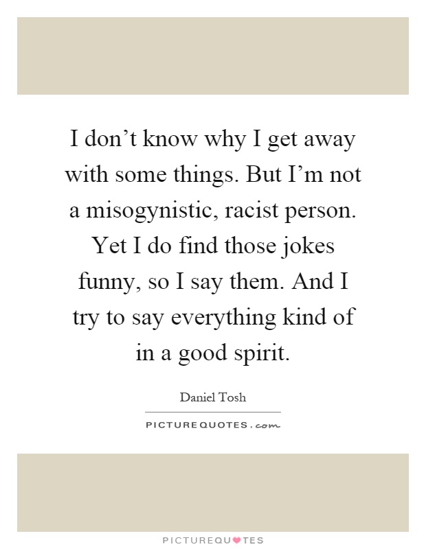 I don't know why I get away with some things. But I'm not a misogynistic, racist person. Yet I do find those jokes funny, so I say them. And I try to say everything kind of in a good spirit Picture Quote #1