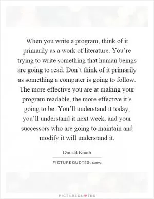 When you write a program, think of it primarily as a work of literature. You’re trying to write something that human beings are going to read. Don’t think of it primarily as something a computer is going to follow. The more effective you are at making your program readable, the more effective it’s going to be: You’ll understand it today, you’ll understand it next week, and your successors who are going to maintain and modify it will understand it Picture Quote #1