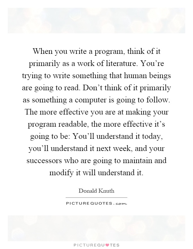When you write a program, think of it primarily as a work of literature. You're trying to write something that human beings are going to read. Don't think of it primarily as something a computer is going to follow. The more effective you are at making your program readable, the more effective it's going to be: You'll understand it today, you'll understand it next week, and your successors who are going to maintain and modify it will understand it Picture Quote #1