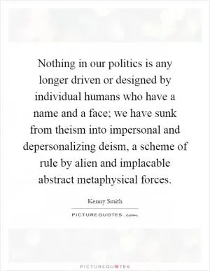 Nothing in our politics is any longer driven or designed by individual humans who have a name and a face; we have sunk from theism into impersonal and depersonalizing deism, a scheme of rule by alien and implacable abstract metaphysical forces Picture Quote #1