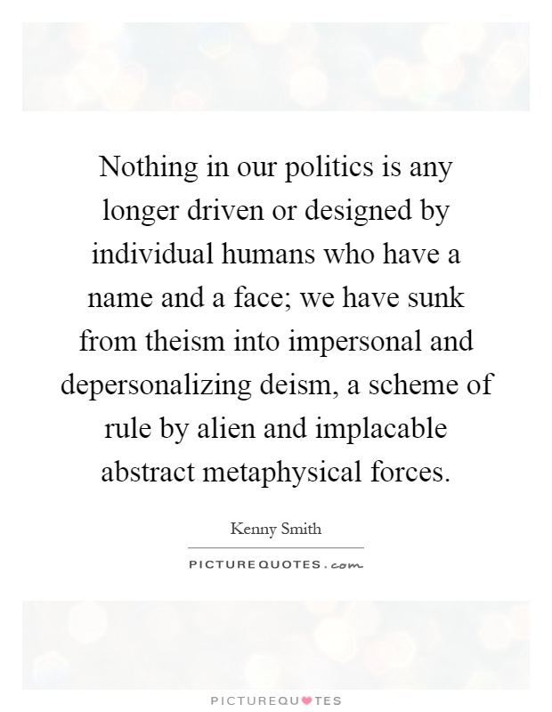 Nothing in our politics is any longer driven or designed by individual humans who have a name and a face; we have sunk from theism into impersonal and depersonalizing deism, a scheme of rule by alien and implacable abstract metaphysical forces Picture Quote #1