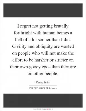 I regret not getting brutally forthright with human beings a hell of a lot sooner than I did. Civility and obliquity are wasted on people who will not make the effort to be harsher or stricter on their own gooey egos than they are on other people Picture Quote #1