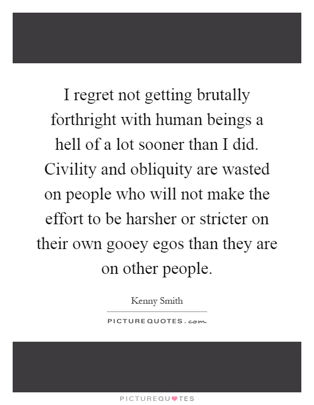 I regret not getting brutally forthright with human beings a hell of a lot sooner than I did. Civility and obliquity are wasted on people who will not make the effort to be harsher or stricter on their own gooey egos than they are on other people Picture Quote #1