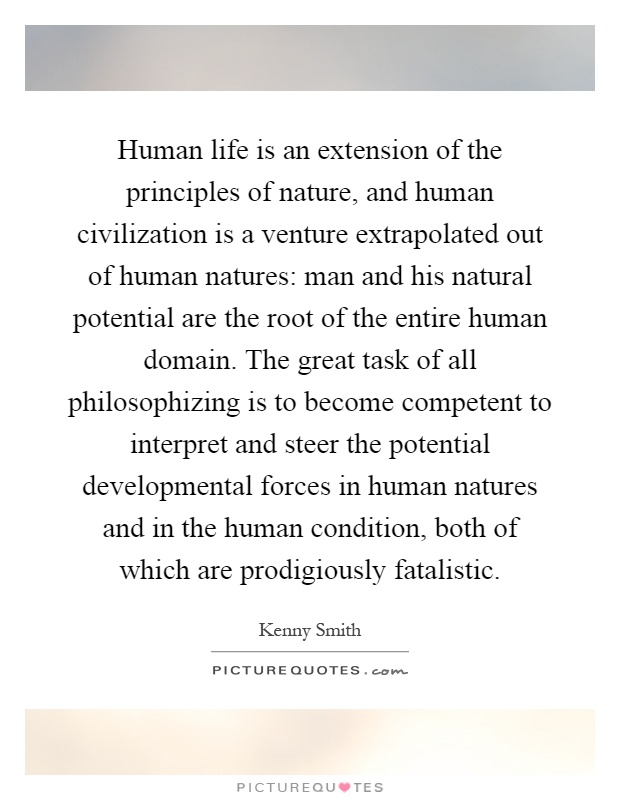 Human life is an extension of the principles of nature, and human civilization is a venture extrapolated out of human natures: man and his natural potential are the root of the entire human domain. The great task of all philosophizing is to become competent to interpret and steer the potential developmental forces in human natures and in the human condition, both of which are prodigiously fatalistic Picture Quote #1