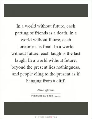 In a world without future, each parting of friends is a death. In a world without future, each loneliness is final. In a world without future, each laugh is the last laugh. In a world without future, beyond the present lies nothingness, and people cling to the present as if hanging from a cliff Picture Quote #1
