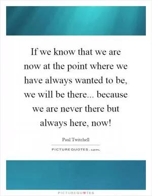 If we know that we are now at the point where we have always wanted to be, we will be there... because we are never there but always here, now! Picture Quote #1