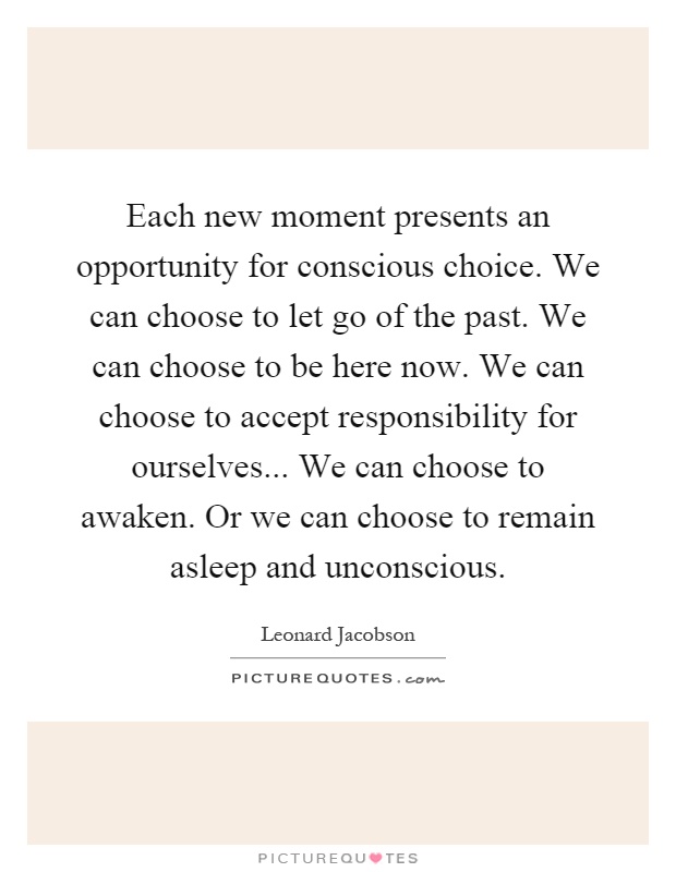 Each new moment presents an opportunity for conscious choice. We can choose to let go of the past. We can choose to be here now. We can choose to accept responsibility for ourselves... We can choose to awaken. Or we can choose to remain asleep and unconscious Picture Quote #1