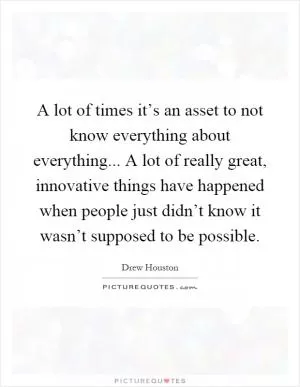 A lot of times it’s an asset to not know everything about everything... A lot of really great, innovative things have happened when people just didn’t know it wasn’t supposed to be possible Picture Quote #1