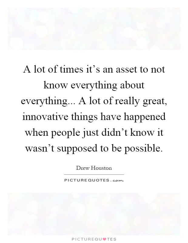 A lot of times it's an asset to not know everything about everything... A lot of really great, innovative things have happened when people just didn't know it wasn't supposed to be possible Picture Quote #1