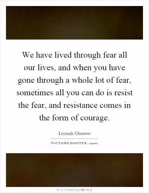 We have lived through fear all our lives, and when you have gone through a whole lot of fear, sometimes all you can do is resist the fear, and resistance comes in the form of courage Picture Quote #1