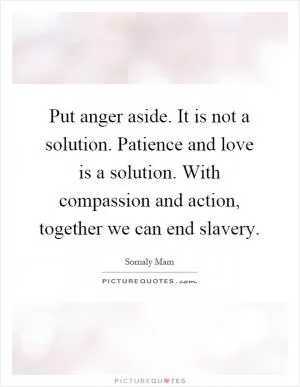 Put anger aside. It is not a solution. Patience and love is a solution. With compassion and action, together we can end slavery Picture Quote #1