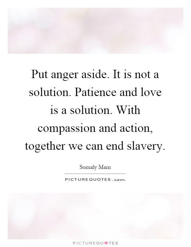 Put anger aside. It is not a solution. Patience and love is a solution. With compassion and action, together we can end slavery Picture Quote #1