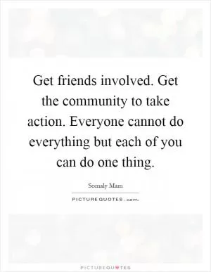 Get friends involved. Get the community to take action. Everyone cannot do everything but each of you can do one thing Picture Quote #1
